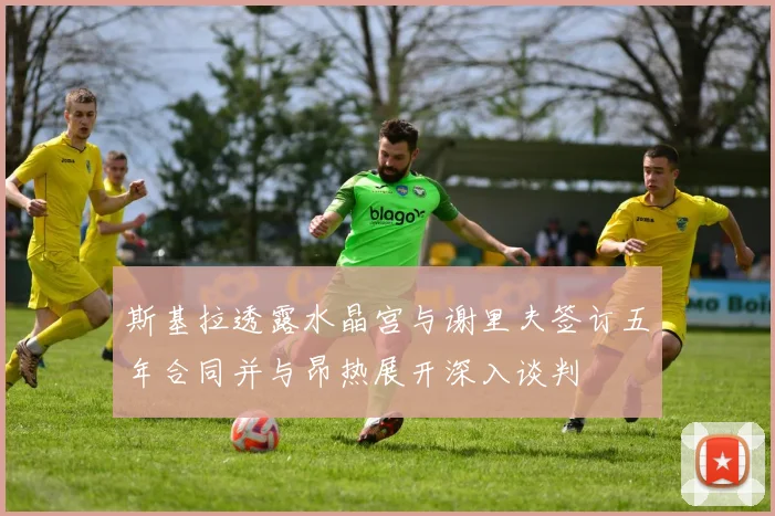 斯基拉透露水晶宫与谢里夫签订五年合同并与昂热展开深入谈判