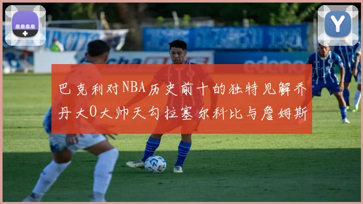 巴克利对NBA历史前十的独特见解乔丹大O大帅天勾拉塞尔科比与詹姆斯排名分析