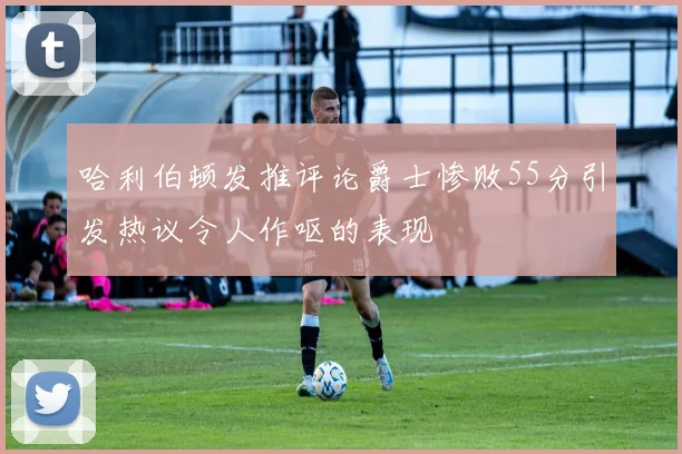 哈利伯顿发推评论爵士惨败55分引发热议令人作呕的表现