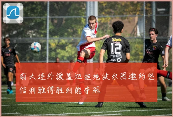 前大连外援盖坦拒绝波尔图邀约坚信利雅得胜利能夺冠