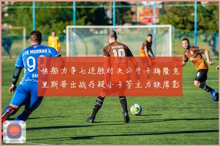 快船力争七连胜对决公牛卡梅隆克里斯蒂出战存疑小卡等主力缺席影响比赛走势