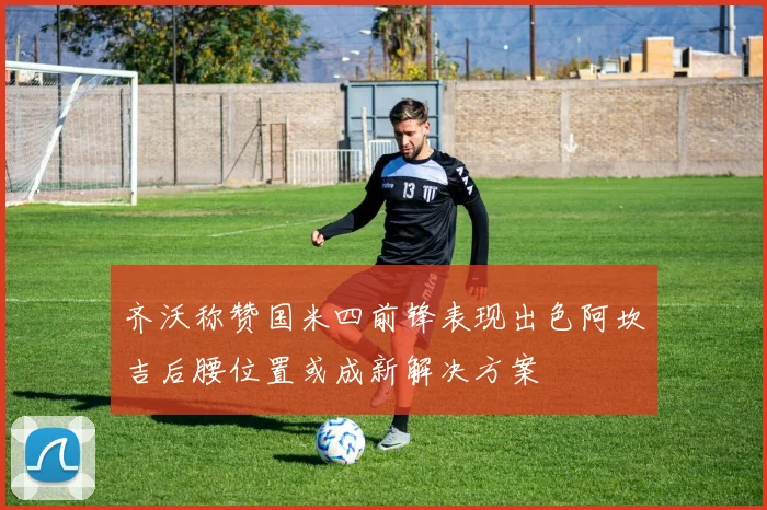 齐沃称赞国米四前锋表现出色阿坎吉后腰位置或成新解决方案